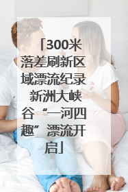 300米落差刷新区域漂流纪录 新洲大峡谷“一河四趣”漂流开启