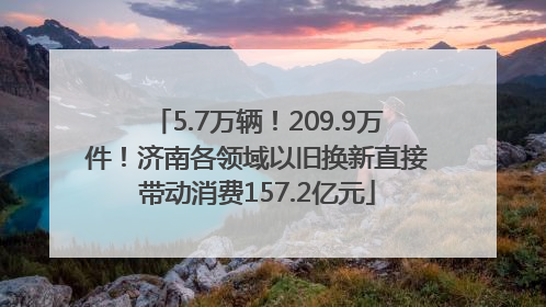 5.7万辆！209.9万件！济南各领域以旧换新直接带动消费157.2亿元
