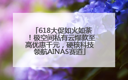 618大促如火如荼！极空间私有云爆款至高优惠千元，硬核科技领航AINAS赛道